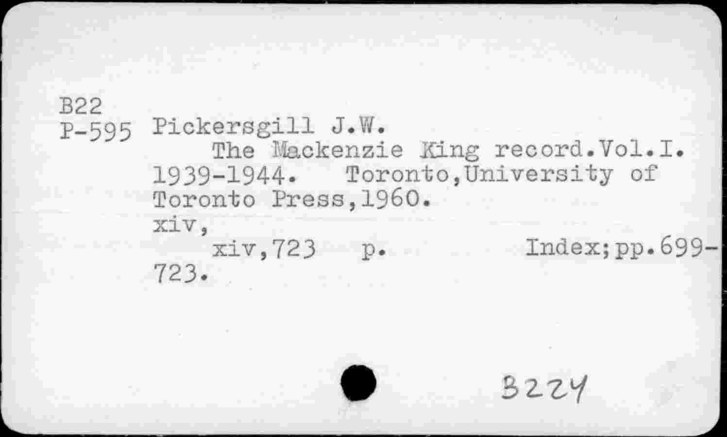 ﻿B22
p-595 Pickersgill J.W.
The Mackenzie King record.Vol.I. 1939-1944. Toronto,University of Toronto Press,I960.
xiv,
xiv,723 p.	Index;pp.699
723.
32^7